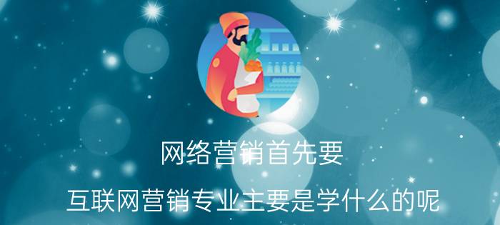 网络营销首先要 互联网营销专业主要是学什么的呢？